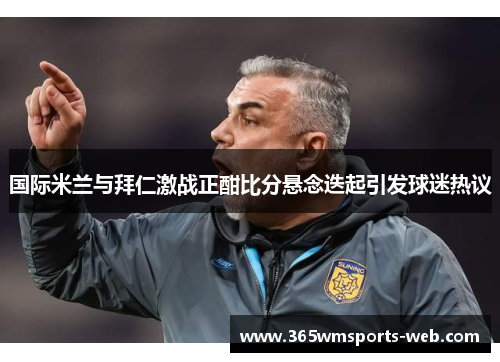 国际米兰与拜仁激战正酣比分悬念迭起引发球迷热议